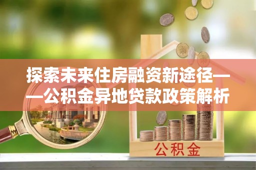 东胜探索未来住房融资新途径——公积金异地贷款政策解析与实践