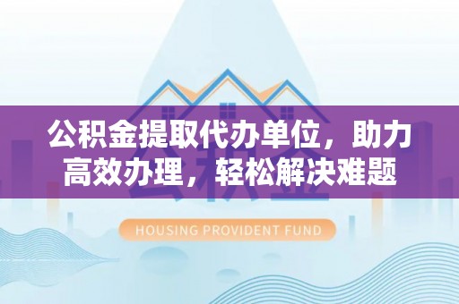 东胜公积金提取代办单位，助力高效办理，轻松解决难题