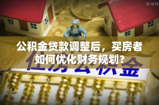 东胜公积金贷款调整后，买房者如何优化财务规划？